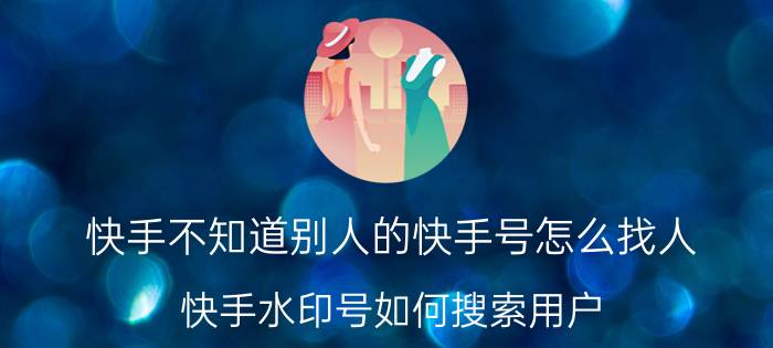 快手不知道别人的快手号怎么找人 快手水印号如何搜索用户？